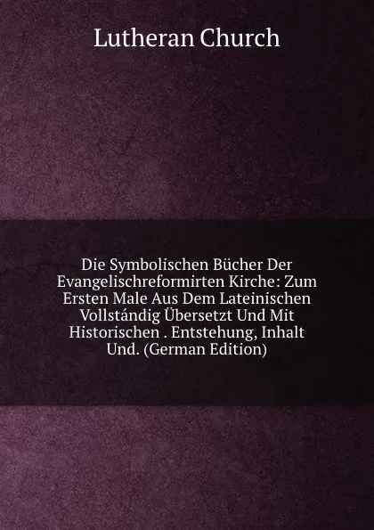 Обложка книги Die Symbolischen Bucher Der Evangelischreformirten Kirche: Zum Ersten Male Aus Dem Lateinischen Vollstandig Ubersetzt Und Mit Historischen . Entstehung, Inhalt Und. (German Edition), Lutheran Church