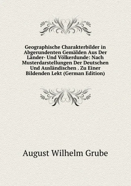 Обложка книги Geographische Charakterbilder in Abgerundenten Gemalden Aus Der Lander- Und Volkerdunde: Nach Musterdarstellungen Der Deutschen Und Auslandischen . Zu Einer Bildenden Lekt (German Edition), August Wilhelm Grube