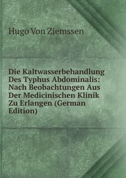 Обложка книги Die Kaltwasserbehandlung Des Typhus Abdominalis: Nach Beobachtungen Aus Der Medicinischen Klinik Zu Erlangen (German Edition), Hugo Von Ziemssen