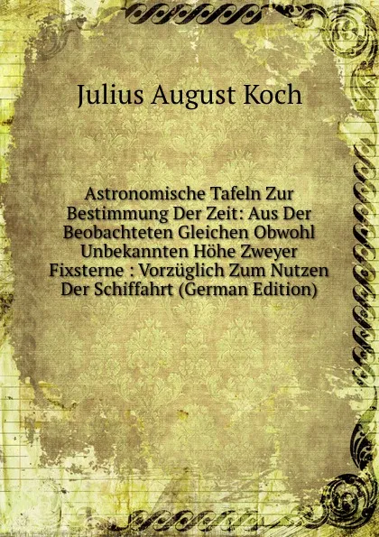 Обложка книги Astronomische Tafeln Zur Bestimmung Der Zeit: Aus Der Beobachteten Gleichen Obwohl Unbekannten Hohe Zweyer Fixsterne : Vorzuglich Zum Nutzen Der Schiffahrt (German Edition), Julius August Koch