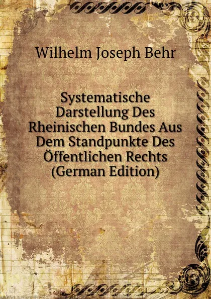 Обложка книги Systematische Darstellung Des Rheinischen Bundes Aus Dem Standpunkte Des Offentlichen Rechts (German Edition), Wilhelm Joseph Behr