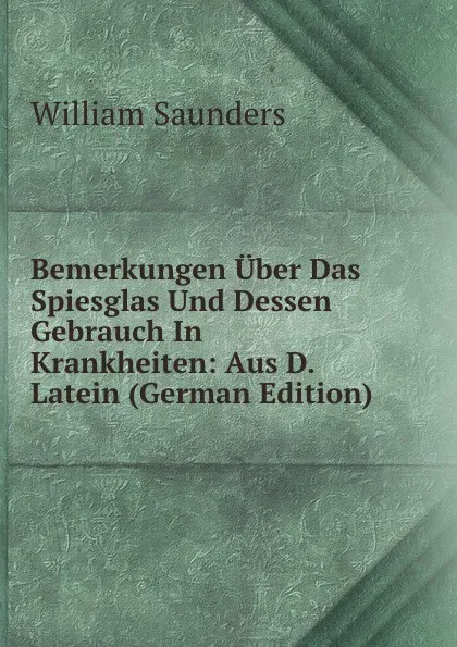 Обложка книги Bemerkungen Uber Das Spiesglas Und Dessen Gebrauch In Krankheiten: Aus D. Latein (German Edition), William Saunders