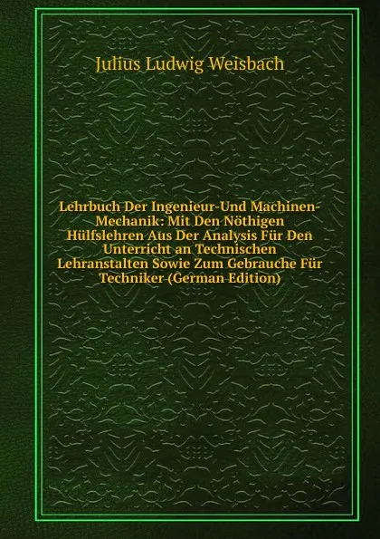 Обложка книги Lehrbuch Der Ingenieur-Und Machinen-Mechanik: Mit Den Nothigen Hulfslehren Aus Der Analysis Fur Den Unterricht an Technischen Lehranstalten Sowie Zum Gebrauche Fur Techniker (German Edition), Julius Ludwig Weisbach