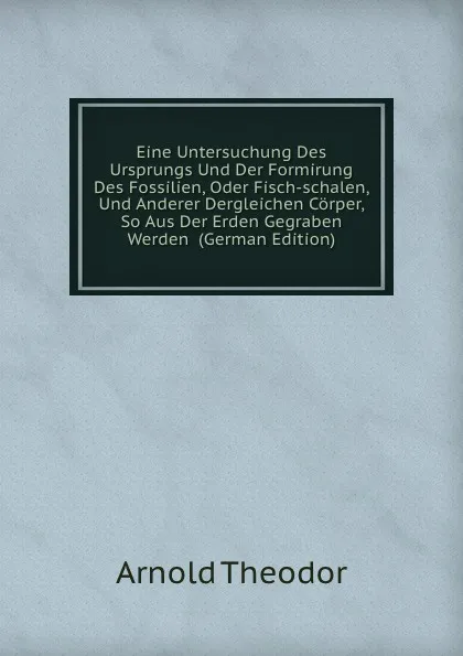 Обложка книги Eine Untersuchung Des Ursprungs Und Der Formirung Des Fossilien, Oder Fisch-schalen, Und Anderer Dergleichen Corper, So Aus Der Erden Gegraben Werden  (German Edition), Arnold Theodor