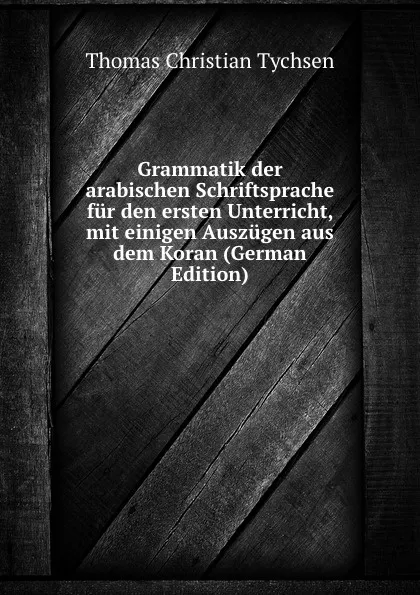 Обложка книги Grammatik der arabischen Schriftsprache fur den ersten Unterricht, mit einigen Auszugen aus dem Koran (German Edition), Thomas Christian Tychsen