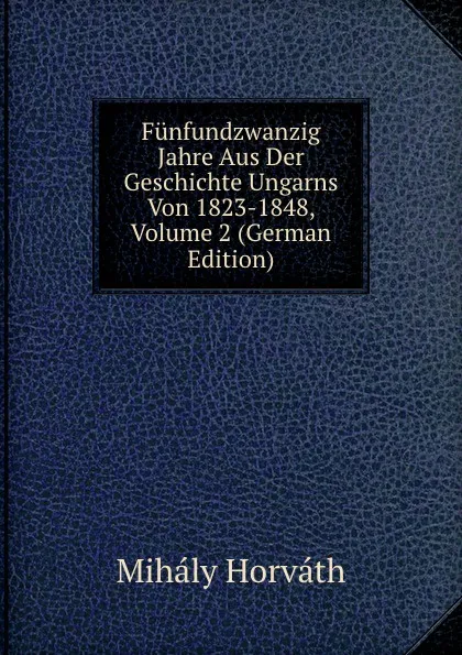 Обложка книги Funfundzwanzig Jahre Aus Der Geschichte Ungarns Von 1823-1848, Volume 2 (German Edition), Mihály Horváth