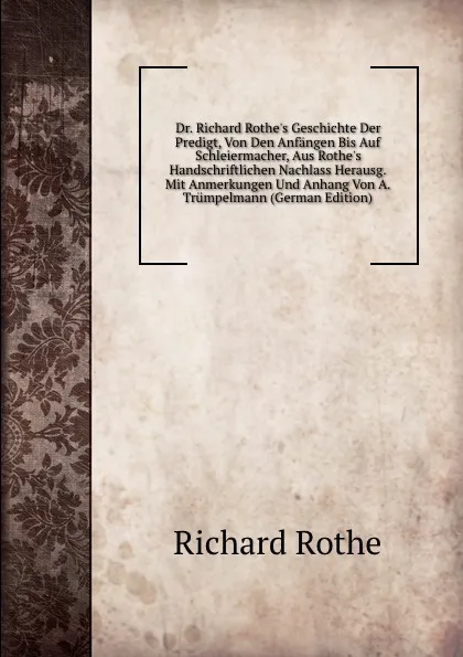 Обложка книги Dr. Richard Rothe.s Geschichte Der Predigt, Von Den Anfangen Bis Auf Schleiermacher, Aus Rothe.s Handschriftlichen Nachlass Herausg. Mit Anmerkungen Und Anhang Von A. Trumpelmann (German Edition), Richard Rothe