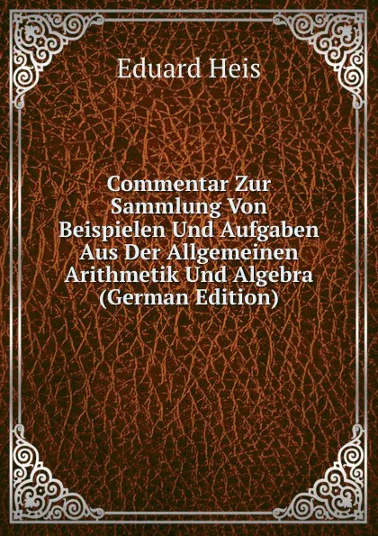 Обложка книги Commentar Zur Sammlung Von Beispielen Und Aufgaben Aus Der Allgemeinen Arithmetik Und Algebra (German Edition), Eduard Heis