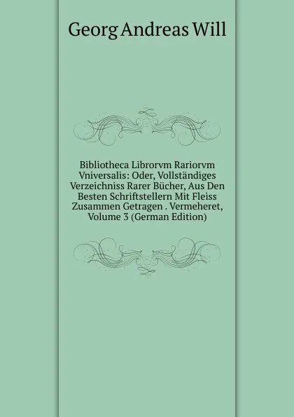 Обложка книги Bibliotheca Librorvm Rariorvm Vniversalis: Oder, Vollstandiges Verzeichniss Rarer Bucher, Aus Den Besten Schriftstellern Mit Fleiss Zusammen Getragen . Vermeheret, Volume 3 (German Edition), Georg Andreas Will