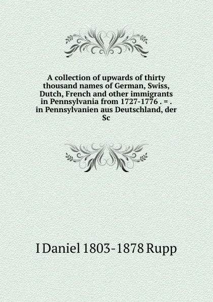 Обложка книги A collection of upwards of thirty thousand names of German, Swiss, Dutch, French and other immigrants in Pennsylvania from 1727-1776 . . . in Pennsylvanien aus Deutschland, der Sc, I Daniel 1803-1878 Rupp