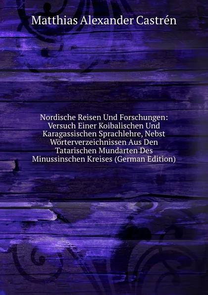 Обложка книги Nordische Reisen Und Forschungen: Versuch Einer Koibalischen Und Karagassischen Sprachlehre, Nebst Worterverzeichnissen Aus Den Tatarischen Mundarten Des Minussinschen Kreises (German Edition), Matthias Alexander Castrén