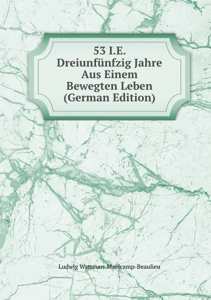 Обложка книги 53 I.E. Dreiunfunfzig Jahre Aus Einem Bewegten Leben (German Edition), Ludwig Wattman-Maëlcamp-Beaulieu