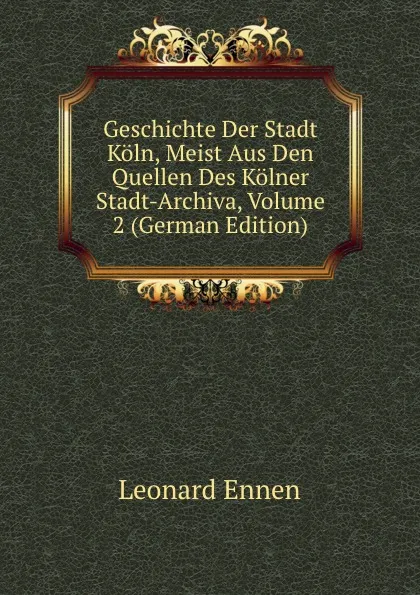 Обложка книги Geschichte Der Stadt Koln, Meist Aus Den Quellen Des Kolner Stadt-Archiva, Volume 2 (German Edition), Leonard Ennen