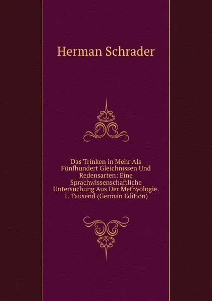 Обложка книги Das Trinken in Mehr Als Funfhundert Gleichnissen Und Redensarten: Eine Sprachwissenschaftliche Untersuchung Aus Der Methyologie. 1. Tausend (German Edition), Herman Schrader