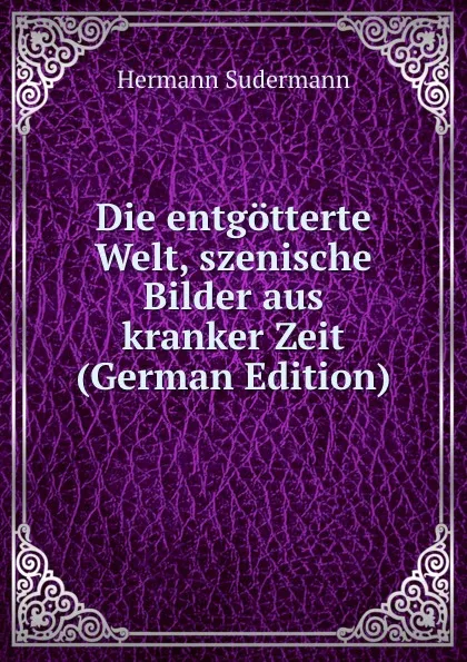 Обложка книги Die entgotterte Welt, szenische Bilder aus kranker Zeit (German Edition), Sudermann Hermann