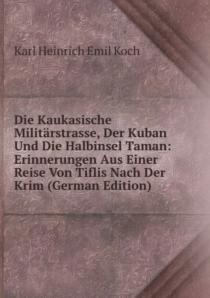 Обложка книги Die Kaukasische Militarstrasse, Der Kuban Und Die Halbinsel Taman: Erinnerungen Aus Einer Reise Von Tiflis Nach Der Krim (German Edition), Karl Heinrich Emil Koch