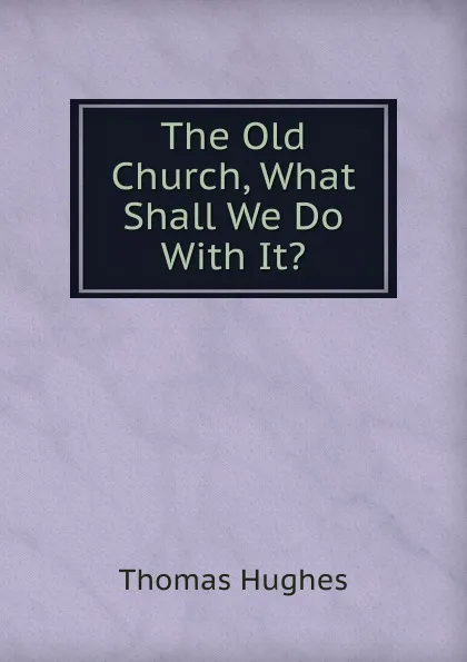 Обложка книги The Old Church, What Shall We Do With It., Thomas Hughes