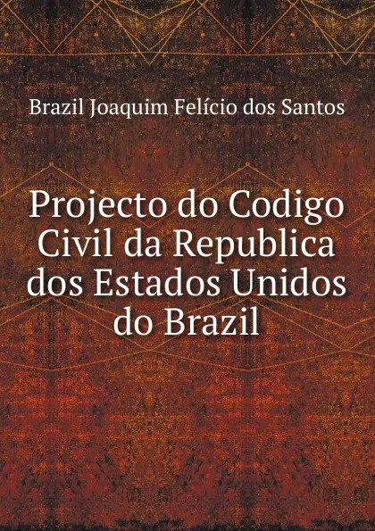 Обложка книги Projecto do Codigo Civil da Republica dos Estados Unidos do Brazil, Brazil Joaquim Felício dos Santos