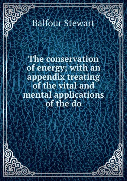 Обложка книги The conservation of energy; with an appendix treating of the vital and mental applications of the do, Balfour Stewart