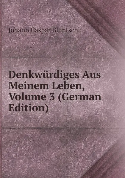 Обложка книги Denkwurdiges Aus Meinem Leben, Volume 3 (German Edition), Johann Caspar Bluntschli
