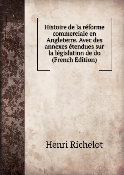 Обложка книги Histoire de la reforme commerciale en Angleterre. Avec des annexes etendues sur la legislation de do (French Edition), Henri Richelot