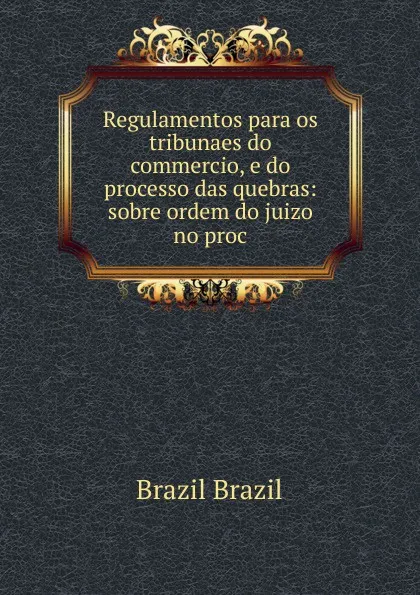 Обложка книги Regulamentos para os tribunaes do commercio, e do processo das quebras: sobre ordem do juizo no proc, Brazil Brazil