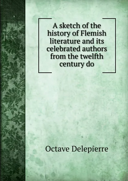 Обложка книги A sketch of the history of Flemish literature and its celebrated authors from the twelfth century do, Octave Delepierre