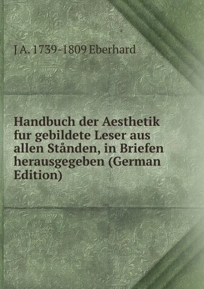 Обложка книги Handbuch der Aesthetik fur gebildete Leser aus allen Standen, in Briefen herausgegeben (German Edition), J A. 1739-1809 Eberhard