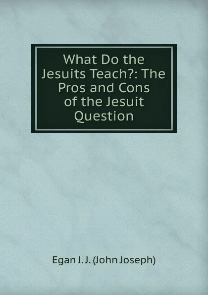 Обложка книги What Do the Jesuits Teach.: The Pros and Cons of the Jesuit Question, Egan J. J. (John Joseph)