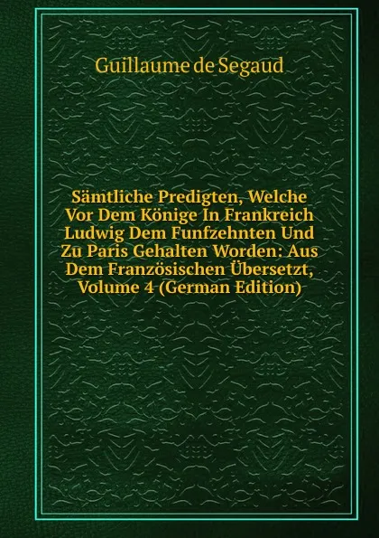 Обложка книги Samtliche Predigten, Welche Vor Dem Konige In Frankreich Ludwig Dem Funfzehnten Und Zu Paris Gehalten Worden: Aus Dem Franzosischen Ubersetzt, Volume 4 (German Edition), Guillaume de Segaud