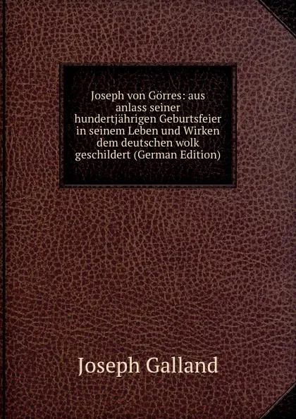 Обложка книги Joseph von Gorres: aus anlass seiner hundertjahrigen Geburtsfeier in seinem Leben und Wirken dem deutschen wolk geschildert (German Edition), Joseph Galland