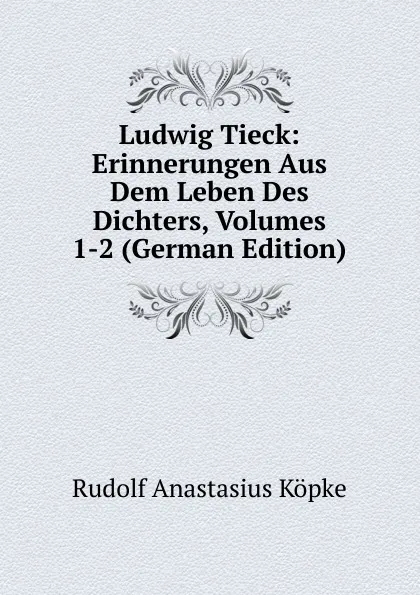 Обложка книги Ludwig Tieck: Erinnerungen Aus Dem Leben Des Dichters, Volumes 1-2 (German Edition), Rudolf Anastasius Köpke