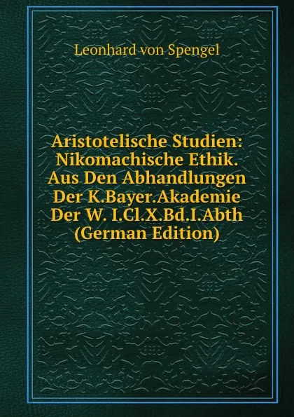 Обложка книги Aristotelische Studien: Nikomachische Ethik. Aus Den Abhandlungen Der K.Bayer.Akademie Der W. I.Cl.X.Bd.I.Abth (German Edition), Leonhard von Spengel