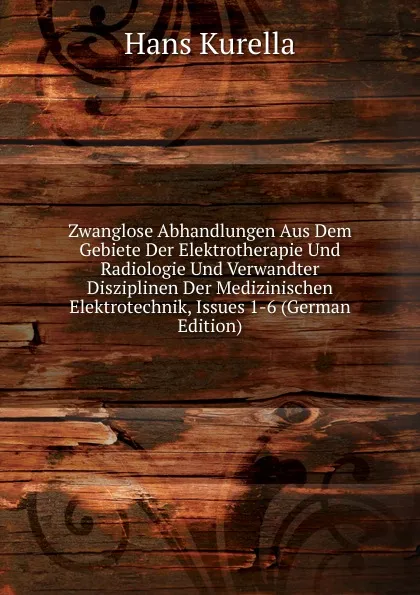 Обложка книги Zwanglose Abhandlungen Aus Dem Gebiete Der Elektrotherapie Und Radiologie Und Verwandter Disziplinen Der Medizinischen Elektrotechnik, Issues 1-6 (German Edition), Hans Kurella