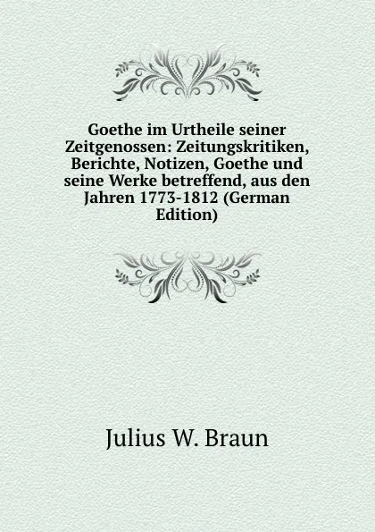 Обложка книги Goethe im Urtheile seiner Zeitgenossen: Zeitungskritiken, Berichte, Notizen, Goethe und seine Werke betreffend, aus den Jahren 1773-1812 (German Edition), Julius W. Braun