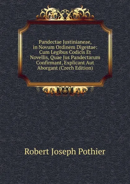 Обложка книги Pandectae Justinianeae, in Novum Ordinem Digestae: Cum Legibus Codicis Et Novellis, Quae Jus Pandectarum Confirmant, Explicant Aut Aborgant (Czech Edition), Robert Joseph Pothier