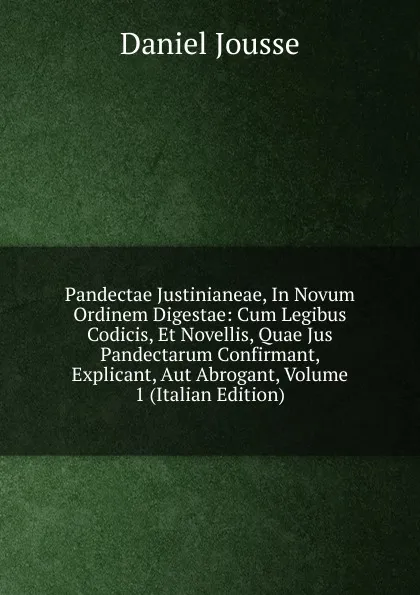 Обложка книги Pandectae Justinianeae, In Novum Ordinem Digestae: Cum Legibus Codicis, Et Novellis, Quae Jus Pandectarum Confirmant, Explicant, Aut Abrogant, Volume 1 (Italian Edition), Daniel Jousse