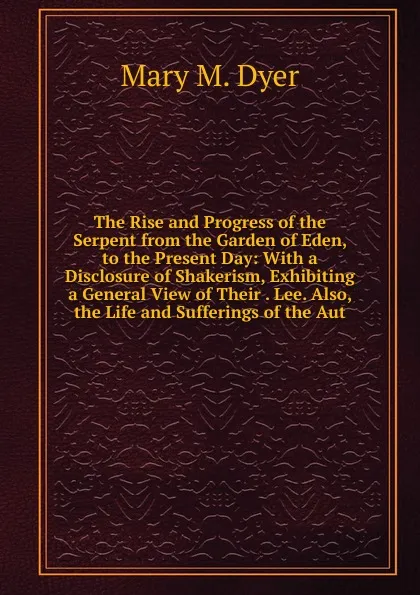 Обложка книги The Rise and Progress of the Serpent from the Garden of Eden, to the Present Day: With a Disclosure of Shakerism, Exhibiting a General View of Their . Lee. Also, the Life and Sufferings of the Aut, Mary M. Dyer