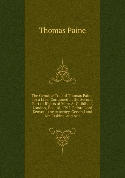 Обложка книги The Genuine Trial of Thomas Paine, for a Libel Contained in the Second Part of Rights of Man: At Guildhall, London, Dec. 18, 1792, Before Lord Kenyon . the Attorney-General and Mr. Erskine, and Aut, Thomas Paine