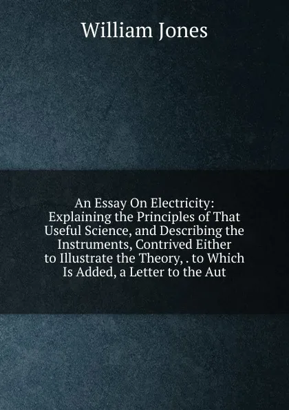 Обложка книги An Essay On Electricity: Explaining the Principles of That Useful Science, and Describing the Instruments, Contrived Either to Illustrate the Theory, . to Which Is Added, a Letter to the Aut, Jones William