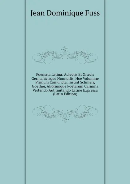 Обложка книги Poemata Latina: Adjectis Et Graecis Germanicisque Nonnullis, Hoe Volumine Primum Conjuncta. Insunt Schilleri, Goethei, Aliorumque Poetarum Carmina Vertendo Aut Imitando Latine Expressa (Latin Edition), Jean Dominique Fuss