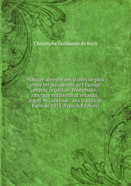 Обложка книги Histoire abregee des traites de paix entre les puissances de l.Europe depuis la paix de Westphalie; ouvrage entierement refondu, augm. et continue . aux traites de Paris de 1815 (French Edition), Christophe Guillaume de Koch