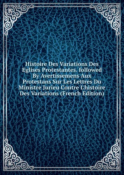 Обложка книги Histoire Des Variations Des Eglises Protestantes. followed By Avertissemens Aux Protestans Sur Les Lettres Du Ministre Jurieu Contre L.histoire Des Variations (French Edition), 