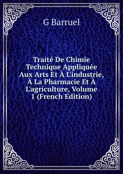 Обложка книги Traite De Chimie Technique Appliquee Aux Arts Et A L.industrie, A La Pharmacie Et A L.agriculture, Volume 1 (French Edition), G Barruel