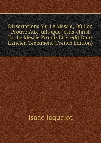 Обложка книги Dissertations Sur Le Messie, Ou L.on Prouve Aux Juifs Que Jesus-christ Est Le Messie Promis Et Predit Dans L.ancien Testament (French Edition), Isaac Jaquelot