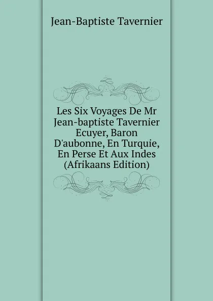 Обложка книги Les Six Voyages De Mr Jean-baptiste Tavernier Ecuyer, Baron D.aubonne, En Turquie, En Perse Et Aux Indes (Afrikaans Edition), Jean-Baptiste Tavernier