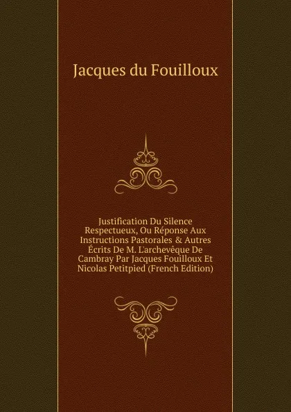 Обложка книги Justification Du Silence Respectueux, Ou Reponse Aux Instructions Pastorales . Autres Ecrits De M. L.archeveque De Cambray Par Jacques Fouilloux Et Nicolas Petitpied (French Edition), Jacques du Fouilloux