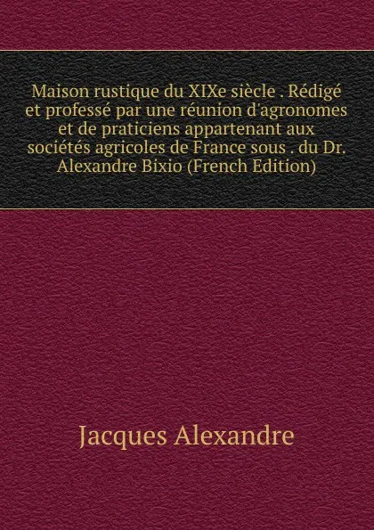 Обложка книги Maison rustique du XIXe siecle . Redige et professe par une reunion d.agronomes et de praticiens appartenant aux societes agricoles de France sous . du Dr. Alexandre Bixio (French Edition), Jacques Alexandre