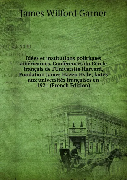 Обложка книги Idees et institutions politiques americaines. Conferences du Cercle francais de l.Universite Harvard, Fondation James Hazen Hyde, faites aux universites francaises en 1921 (French Edition), Garner James Wilford