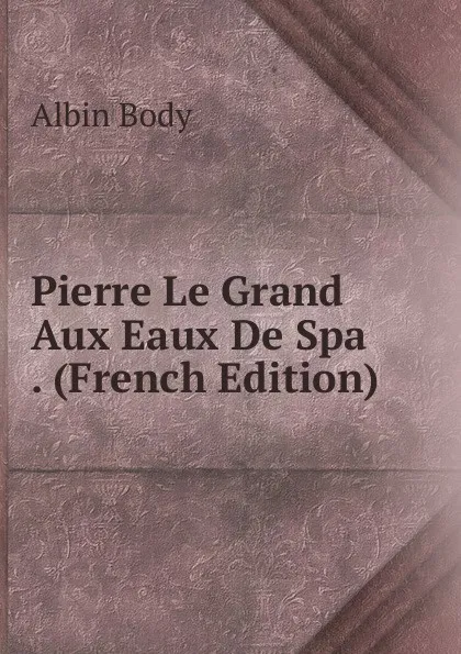 Обложка книги Pierre Le Grand Aux Eaux De Spa . (French Edition), Albin Body